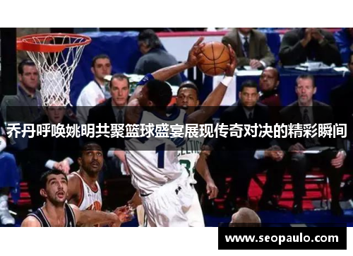 乔丹呼唤姚明共聚篮球盛宴展现传奇对决的精彩瞬间