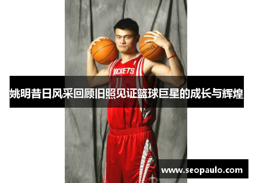 姚明昔日风采回顾旧照见证篮球巨星的成长与辉煌