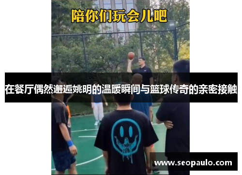 在餐厅偶然邂逅姚明的温暖瞬间与篮球传奇的亲密接触