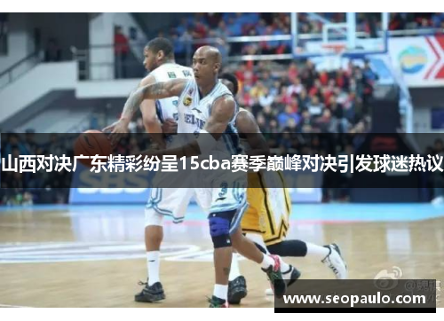 山西对决广东精彩纷呈15cba赛季巅峰对决引发球迷热议